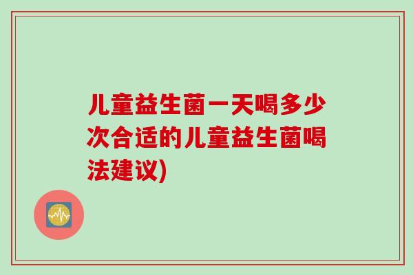 儿童益生菌一天喝多少次合适的儿童益生菌喝法建议) 儿童益生菌一天喝多少次合适的儿童益生菌喝法建议)