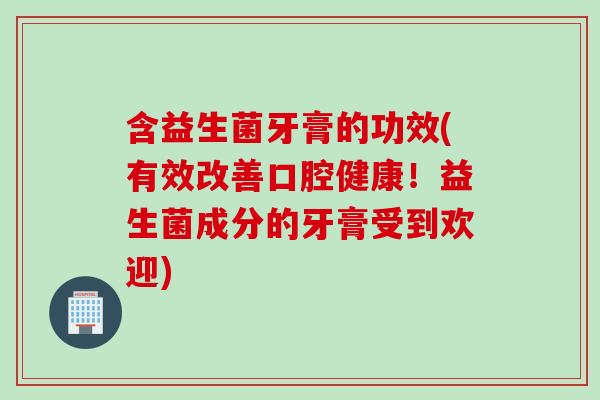 含益生菌牙膏的功效(有效改善口腔健康！益生菌成分的牙膏受到欢迎)