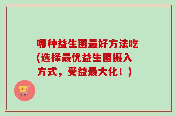 哪种益生菌好方法吃(选择优益生菌摄入方式,受益大化!) 哪种益生菌好方法吃(选择优益生菌摄入方式,受益大化!)