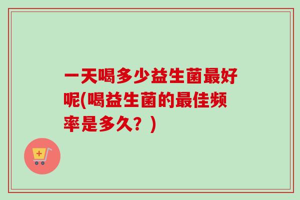 一天喝多少益生菌好呢(喝益生菌的佳频率是多久？)