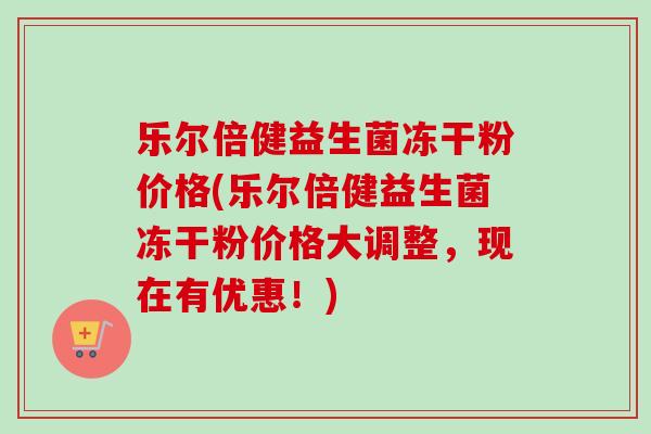 乐尔倍健益生菌冻干粉价格(乐尔倍健益生菌冻干粉价格大调整,现在有优惠!) 乐尔倍健益生菌冻干粉价格(乐尔倍健益生菌冻干粉价格大调整,现在有优惠!)