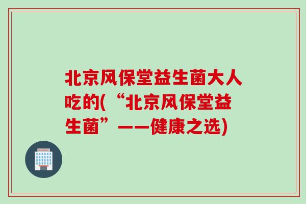北京风保堂益生菌大人吃的(“北京风保堂益生菌”——健康之选)