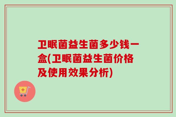 卫眠菌益生菌多少钱一盒(卫眠菌益生菌价格及使用效果分析)