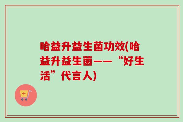 哈益升益生菌功效(哈益升益生菌——“好生活”代言人)
