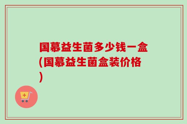 国慕益生菌多少钱一盒(国慕益生菌盒装价格)