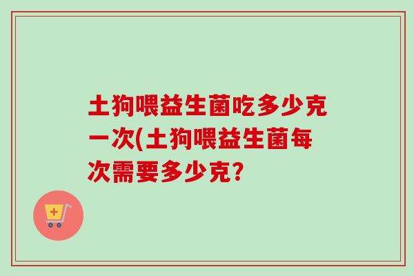 土狗喂益生菌吃多少克一次(土狗喂益生菌每次需要多少克? 土狗喂益生菌吃多少克一次(土狗喂益生菌每次需要多少克?