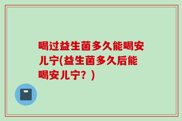 喝过益生菌多久能喝安儿宁(益生菌多久后能喝安儿宁?) 喝过益生菌多久能喝安儿宁(益生菌多久后能喝安儿宁?)