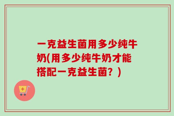 一克益生菌用多少纯牛奶(用多少纯牛奶才能搭配一克益生菌？)