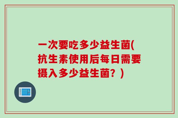 一次要吃多少益生菌(抗生素使用后每日需要摄入多少益生菌?) 一次要吃多少益生菌(抗生素使用后每日需要摄入多少益生菌?)