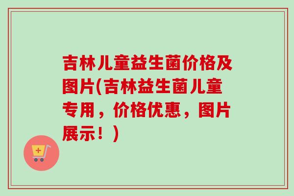 吉林儿童益生菌价格及图片(吉林益生菌儿童专用，价格优惠，图片展示！)