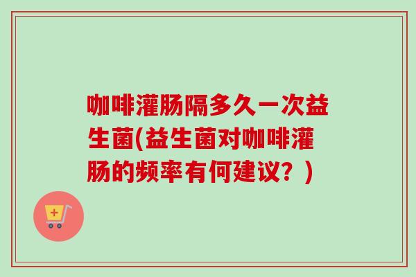 咖啡灌肠隔多久一次益生菌(益生菌对咖啡灌肠的频率有何建议？)