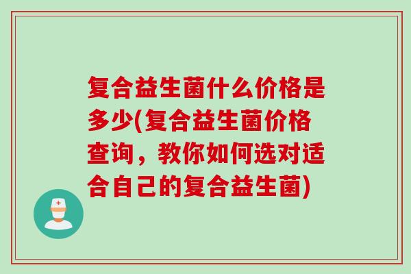 复合益生菌什么价格是多少(复合益生菌价格查询，教你如何选对适合自己的复合益生菌)
