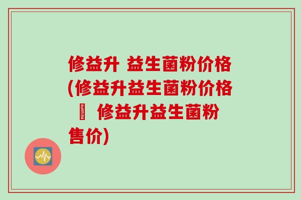 修益升 益生菌粉价格(修益升益生菌粉价格 – 修益升益生菌粉售价)