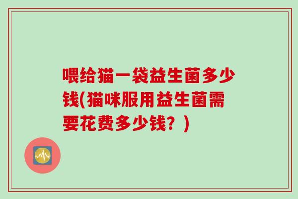 喂给猫一袋益生菌多少钱(猫咪服用益生菌需要花费多少钱？)