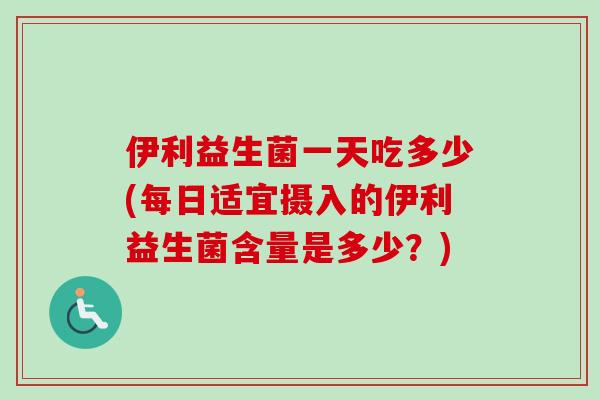 伊利益生菌一天吃多少(每日适宜摄入的伊利益生菌含量是多少？)