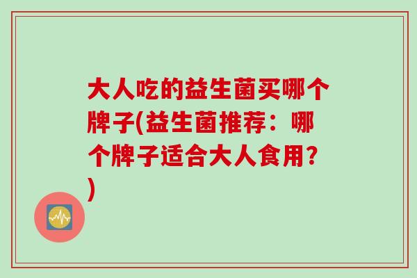 大人吃的益生菌买哪个牌子(益生菌推荐:哪个牌子适合大人食用?) 大人吃的益生菌买哪个牌子(益生菌推荐:哪个牌子适合大人食用?)