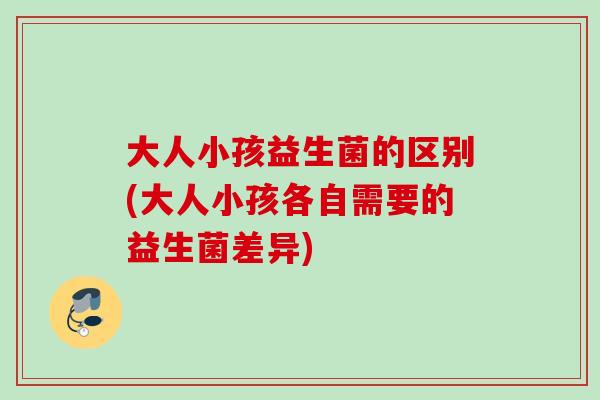大人小孩益生菌的区别(大人小孩各自需要的益生菌差异)
