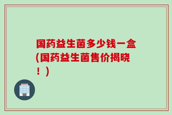 国药益生菌多少钱一盒(国药益生菌售价揭晓！)