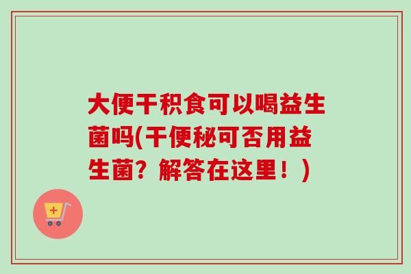 大便干积食可以喝益生菌吗(干可否用益生菌?解答在这里!) 大便干积食可以喝益生菌吗(干可否用益生菌?解答在这里!)