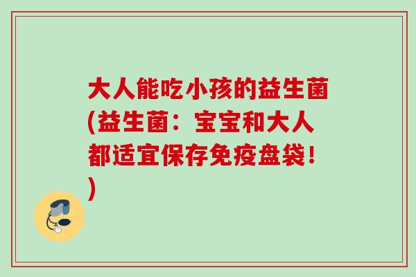 大人能吃小孩的益生菌(益生菌:宝宝和大人都适宜保存盘袋!) 大人能吃小孩的益生菌(益生菌:宝宝和大人都适宜保存盘袋!)