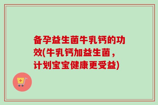备孕益生菌牛乳钙的功效(牛乳钙加益生菌，计划宝宝健康更受益)