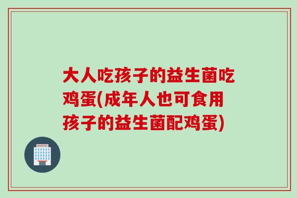 大人吃孩子的益生菌吃鸡蛋(成年人也可食用孩子的益生菌配鸡蛋)