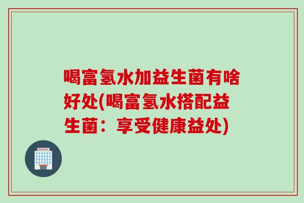 喝富氢水加益生菌有啥好处(喝富氢水搭配益生菌：享受健康益处)