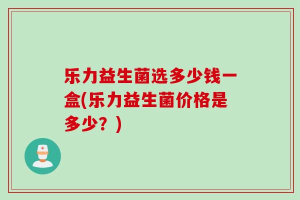 乐力益生菌选多少钱一盒(乐力益生菌价格是多少?) 乐力益生菌选多少钱一盒(乐力益生菌价格是多少?)