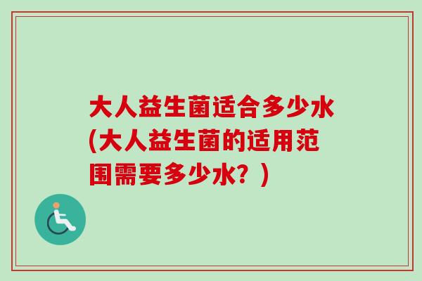 大人益生菌适合多少水(大人益生菌的适用范围需要多少水?) 大人益生菌适合多少水(大人益生菌的适用范围需要多少水?)