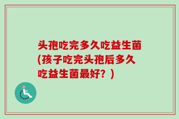 头孢吃完多久吃益生菌(孩子吃完头孢后多久吃益生菌好？)