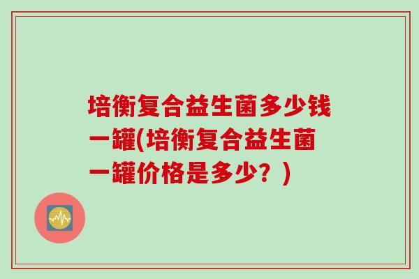 培衡复合益生菌多少钱一罐(培衡复合益生菌一罐价格是多少?) 培衡复合益生菌多少钱一罐(培衡复合益生菌一罐价格是多少?)
