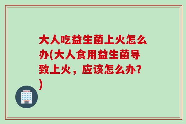 大人吃益生菌上火怎么办(大人食用益生菌导致上火，应该怎么办？)
