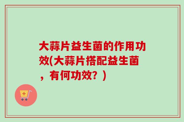 大蒜片益生菌的作用功效(大蒜片搭配益生菌,有何功效?) 大蒜片益生菌的作用功效(大蒜片搭配益生菌,有何功效?)