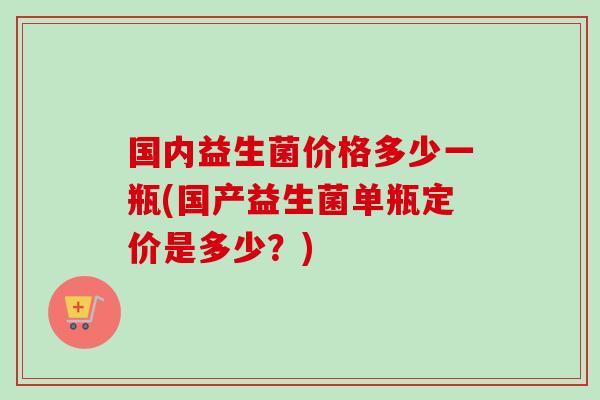 国内益生菌价格多少一瓶(国产益生菌单瓶定价是多少?) 国内益生菌价格多少一瓶(国产益生菌单瓶定价是多少?)