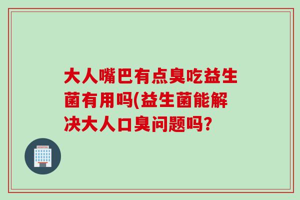 大人嘴巴有点臭吃益生菌有用吗(益生菌能解决大人问题吗? 大人嘴巴有点臭吃益生菌有用吗(益生菌能解决大人问题吗?
