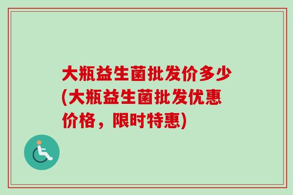 大瓶益生菌批发价多少(大瓶益生菌批发优惠价格，限时特惠)
