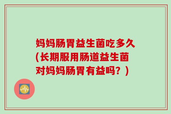 妈妈肠胃益生菌吃多久(长期服用肠道益生菌对妈妈肠胃有益吗？)