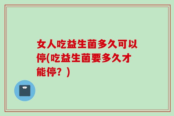 女人吃益生菌多久可以停(吃益生菌要多久才能停？)
