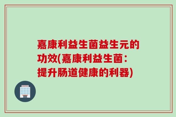 嘉康利益生菌益生元的功效(嘉康利益生菌：提升肠道健康的利器)