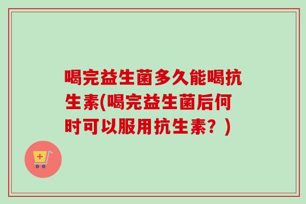 喝完益生菌多久能喝抗生素(喝完益生菌后何时可以服用抗生素？)