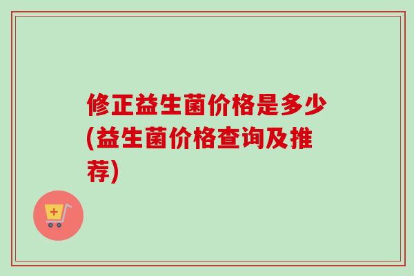 修正益生菌价格是多少(益生菌价格查询及推荐)
