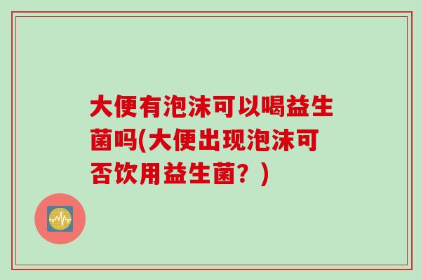 大便有泡沫可以喝益生菌吗(大便出现泡沫可否饮用益生菌？)