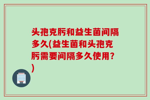 头孢克肟和益生菌间隔多久(益生菌和头孢克肟需要间隔多久使用?) 头孢克肟和益生菌间隔多久(益生菌和头孢克肟需要间隔多久使用?)