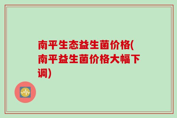 南平生态益生菌价格(南平益生菌价格大幅下调)