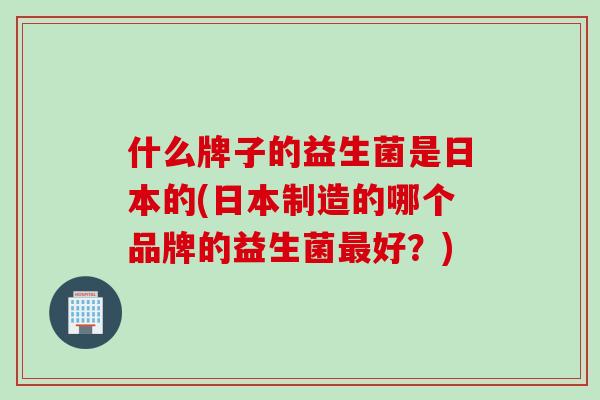 什么牌子的益生菌是日本的(日本制造的哪个品牌的益生菌好?) 什么牌子的益生菌是日本的(日本制造的哪个品牌的益生菌好?)