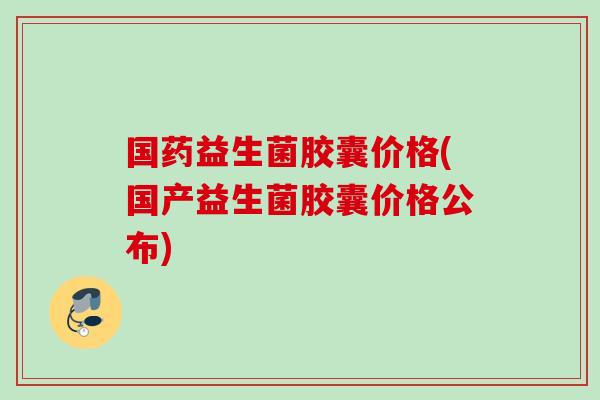 国药益生菌胶囊价格(国产益生菌胶囊价格公布)