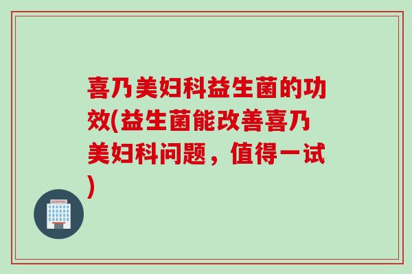 喜乃美益生菌的功效(益生菌能改善喜乃美问题，值得一试)