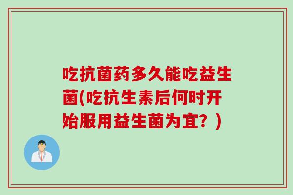 吃抗菌药多久能吃益生菌(吃抗生素后何时开始服用益生菌为宜？)