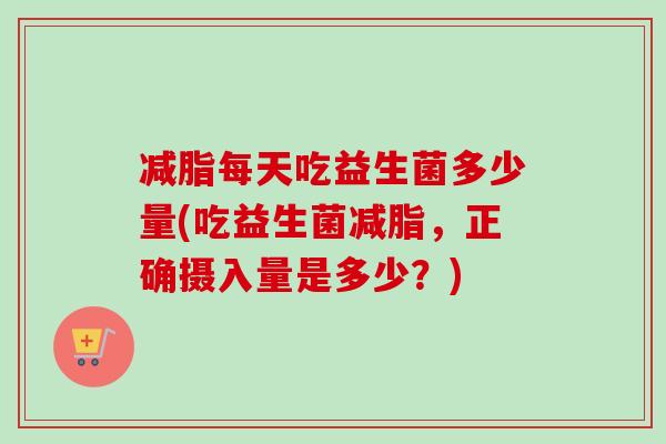 减脂每天吃益生菌多少量(吃益生菌减脂，正确摄入量是多少？)