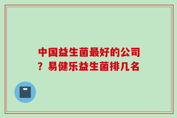 中国益生菌好的公司?易健乐益生菌排几名 中国益生菌好的公司?易健乐益生菌排几名